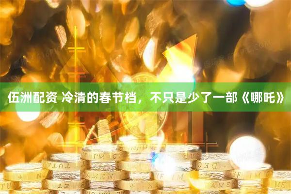 伍洲配资 冷清的春节档，不只是少了一部《哪吒》