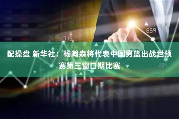 配操盘 新华社：杨瀚森将代表中国男篮出战世预赛第三窗口期比赛