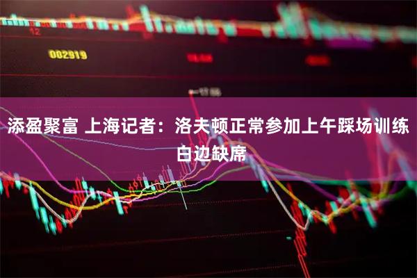 添盈聚富 上海记者：洛夫顿正常参加上午踩场训练 白边缺席