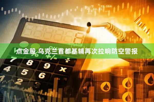 点金股 乌克兰首都基辅再次拉响防空警报