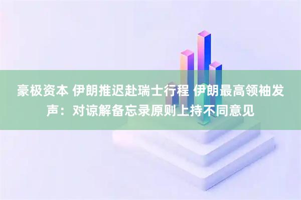 豪极资本 伊朗推迟赴瑞士行程 伊朗最高领袖发声：对谅解备忘录原则上持不同意见