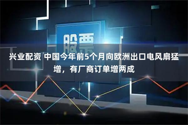 兴业配资 中国今年前5个月向欧洲出口电风扇猛增，有厂商订单增两成