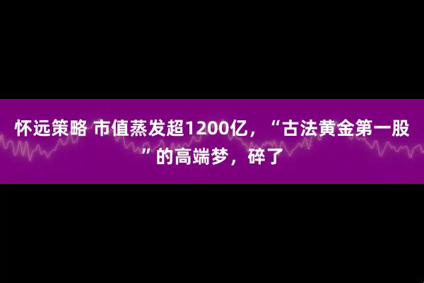 怀远策略 市值蒸发超1200亿，“古法黄金第一股”的高端梦，碎了