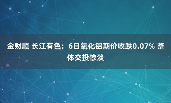 金财顺 长江有色：6日氧化铝期价收跌0.07% 整体交投惨淡