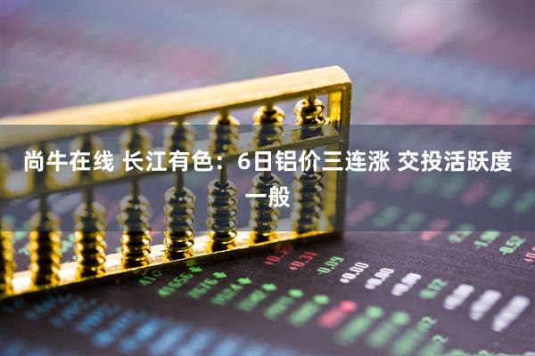 尚牛在线 长江有色：6日铝价三连涨 交投活跃度一般