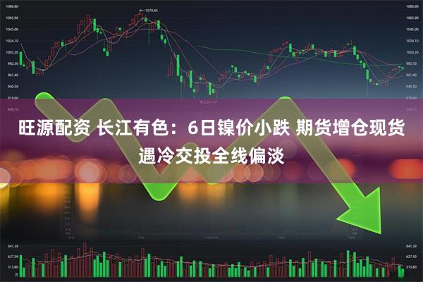 旺源配资 长江有色：6日镍价小跌 期货增仓现货遇冷交投全线偏淡