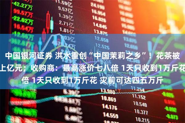 中国银河证券 洪水重创“中国茉莉之乡”！花茶被泡 茶厂老板称损失上亿元；收购商：最高涨价七八倍 1天只收到1万斤花 灾前可达四五万斤