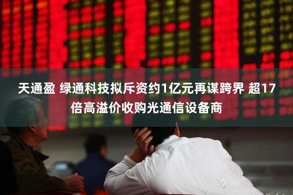 天通盈 绿通科技拟斥资约1亿元再谋跨界 超17倍高溢价收购光通信设备商