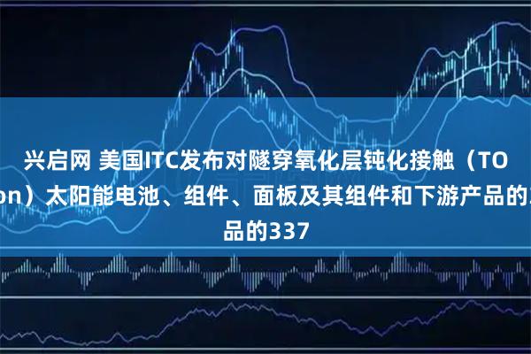 兴启网 美国ITC发布对隧穿氧化层钝化接触（TOPCon）太阳能电池、组件、面板及其组件和下游产品的337
