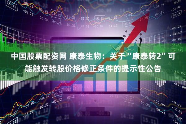 中国股票配资网 康泰生物：关于“康泰转2”可能触发转股价格修正条件的提示性公告
