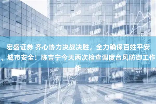 宏盛证券 齐心协力决战决胜，全力确保百姓平安、城市安全！陈吉宁今天两次检查调度台风防御工作