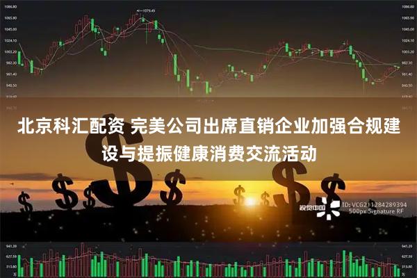 北京科汇配资 完美公司出席直销企业加强合规建设与提振健康消费交流活动