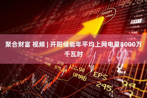 聚合财富 视频 | 开阳储能年平均上网电量8000万千瓦时